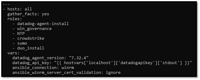 -hosts: all
  gather_facts: yes
  roles:
    - datadog-agent-install
    - win_governance
    - NTP
    - crowdstrike
    - sumo
    - duo_install
 vars:   datadog_agent_version: "7.32.4"
datadog_api_key:  "{{  hostvars['localhost']['datadogapikey']['stdout'] }}"
anisble_connection: winrm
anisble_winrm_server_vert_validation: ignore